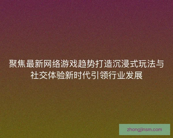 聚焦最新网络游戏趋势打造沉浸式玩法与社交体验新时代引领行业发展