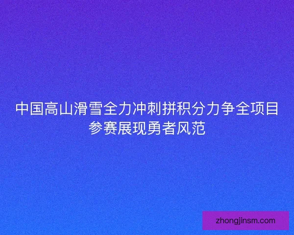 中国高山滑雪全力冲刺拼积分力争全项目参赛展现勇者风范 中国高山滑雪全力冲刺拼积分力争全项目参赛展现勇者风范
