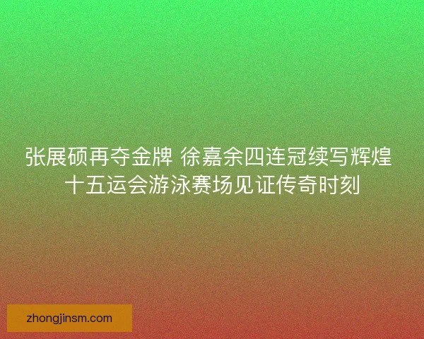 张展硕再夺金牌 徐嘉余四连冠续写辉煌 十五运会游泳赛场见证传奇时刻