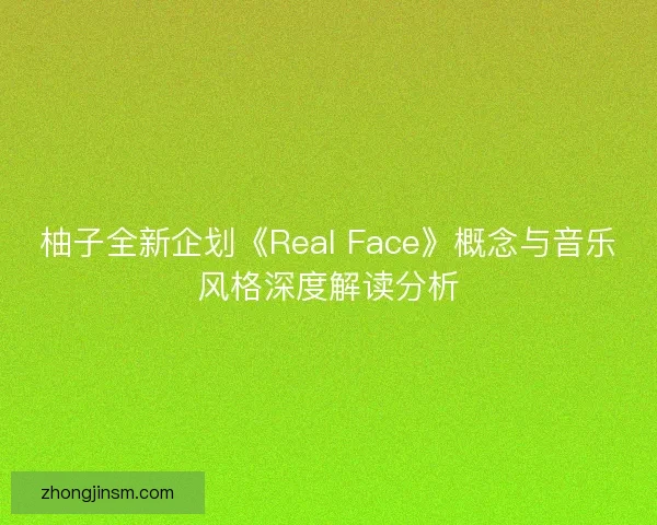 柚子全新企划《Real Face》概念与音乐风格深度解读分析 柚子全新企划《Real Face》概念与音乐风格深度解读分析