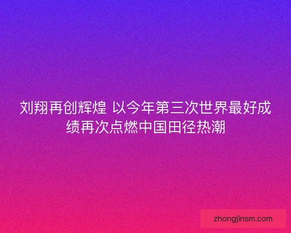 刘翔再创辉煌 以今年第三次世界最好成绩再次点燃中国田径热潮