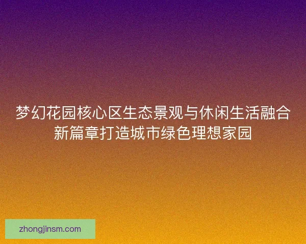 梦幻花园核心区生态景观与休闲生活融合新篇章打造城市绿色理想家园