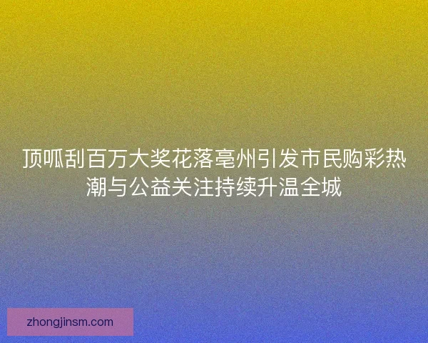 顶呱刮百万大奖花落亳州引发市民购彩热潮与公益关注持续升温全城