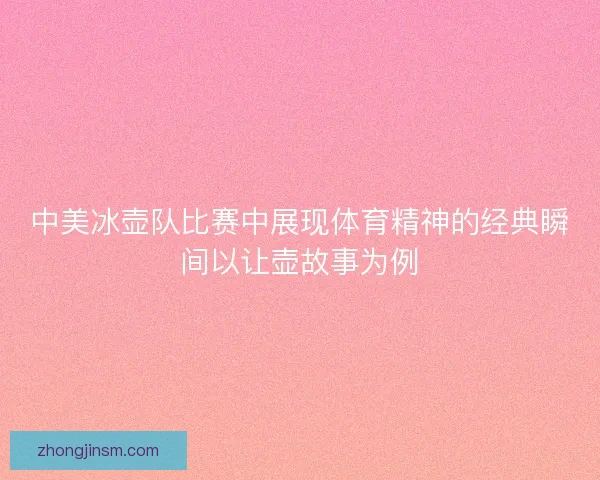 中美冰壶队比赛中展现体育精神的经典瞬间以让壶故事为例