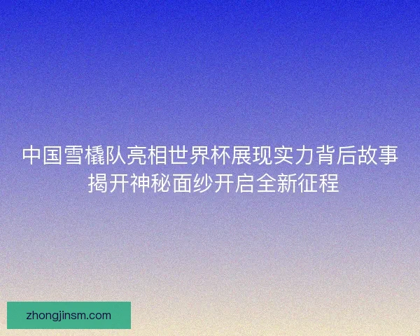 中国雪橇队亮相世界杯展现实力背后故事 揭开神秘面纱开启全新征程