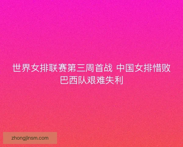 世界女排联赛第三周首战 中国女排惜败巴西队艰难失利 世界女排联赛第三周首战 中国女排惜败巴西队艰难失利